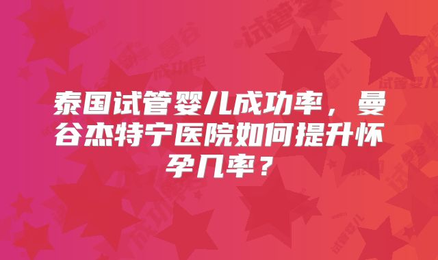 泰国试管婴儿成功率，曼谷杰特宁医院如何提升怀孕几率？