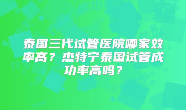 泰国三代试管医院哪家效率高？杰特宁泰国试管成功率高吗？