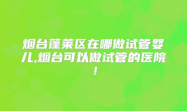 烟台蓬莱区在哪做试管婴儿,烟台可以做试管的医院！