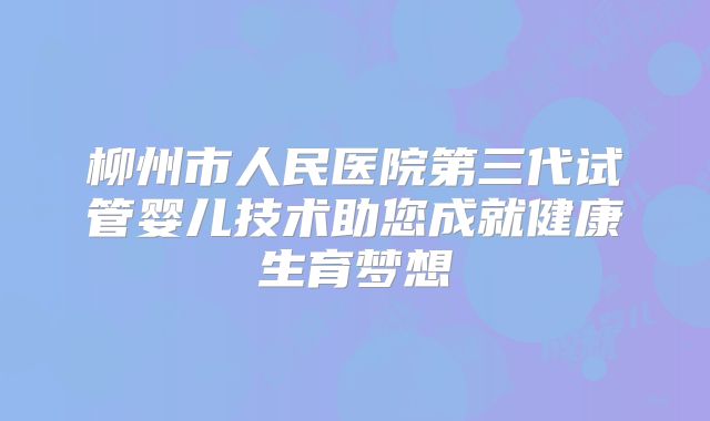 柳州市人民医院第三代试管婴儿技术助您成就健康生育梦想