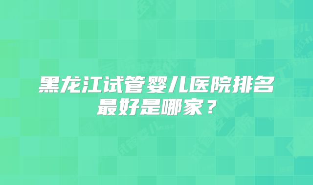 黑龙江试管婴儿医院排名最好是哪家?