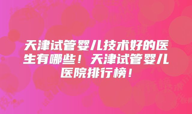 天津试管婴儿技术好的医生有哪些！天津试管婴儿医院排行榜！