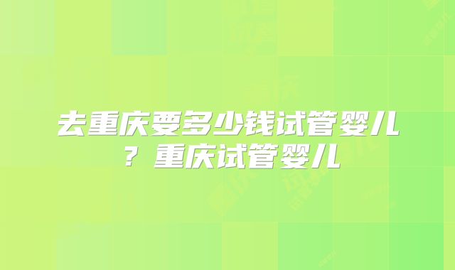 去重庆要多少钱试管婴儿？重庆试管婴儿
