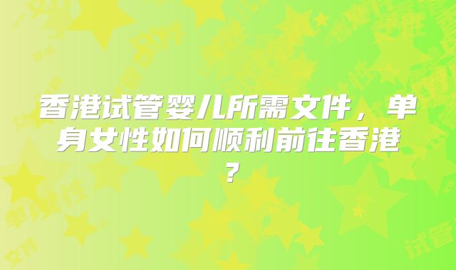 香港试管婴儿所需文件，单身女性如何顺利前往香港？