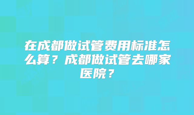 在成都做试管费用标准怎么算?成都做试管去哪家医院?