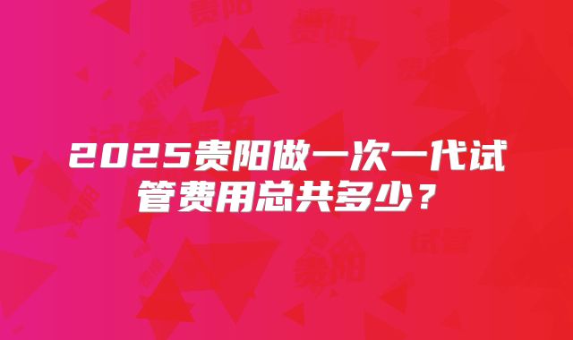 2025贵阳做一次一代试管费用总共多少？