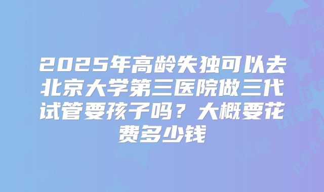 2025年高龄失独可以去北京大学第三医院做三代试管要孩子吗？大概要花费多少钱