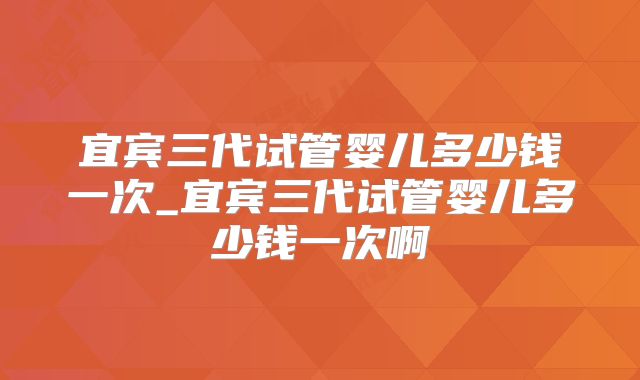 宜宾三代试管婴儿多少钱一次_宜宾三代试管婴儿多少钱一次啊