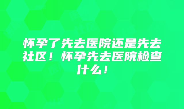 怀孕了先去医院还是先去社区!怀孕先去医院检查什么!