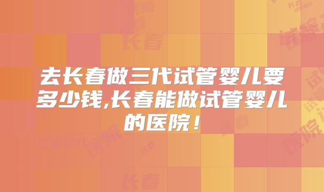 去长春做三代试管婴儿要多少钱,长春能做试管婴儿的医院！