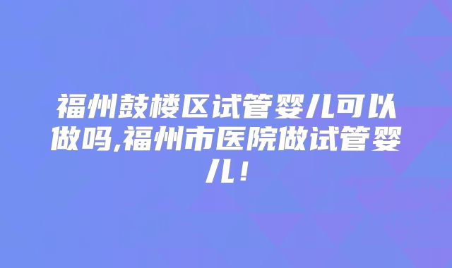 福州鼓楼区试管婴儿可以做吗,福州市医院做试管婴儿!