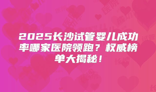 2025长沙试管婴儿成功率哪家医院领跑？权威榜单大揭秘！