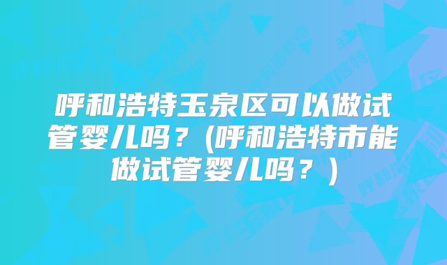 呼和浩特玉泉区可以做试管婴儿吗？(呼和浩特市能做试管婴儿吗？)