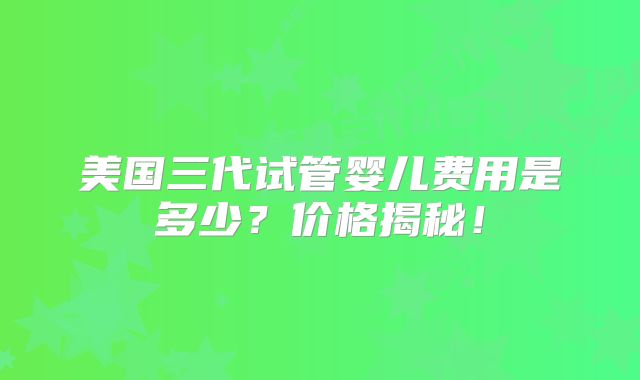 美国三代试管婴儿费用是多少?价格揭秘!