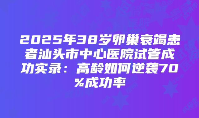 2025年38岁卵巢衰竭患者汕头市中心医院试管成功实录：高龄如何逆袭70%成功率
