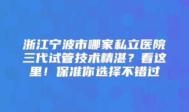 浙江宁波市哪家私立医院三代试管技术精湛？看这里！保准你选择不错过