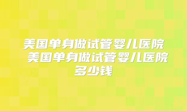 美国单身做试管婴儿医院 美国单身做试管婴儿医院多少钱