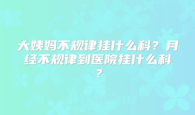 大姨妈不规律挂什么科?月经不规律到医院挂什么科?