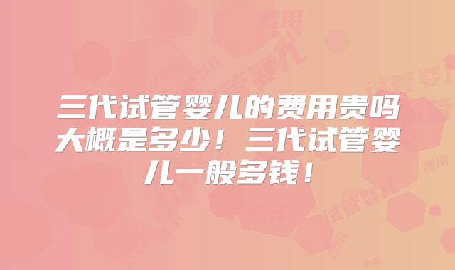 三代试管婴儿的费用贵吗大概是多少！三代试管婴儿一般多钱！