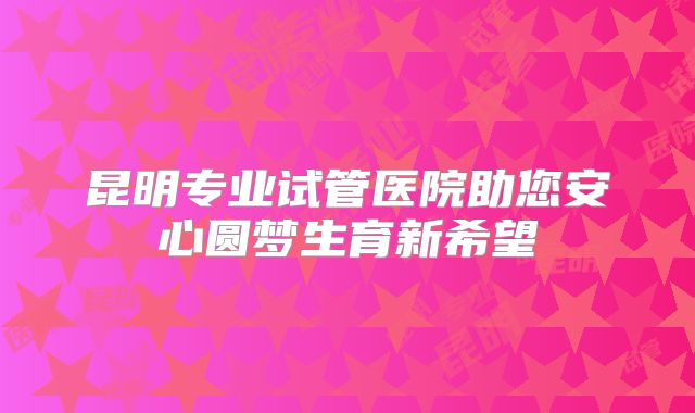 昆明专业试管医院助您安心圆梦生育新希望