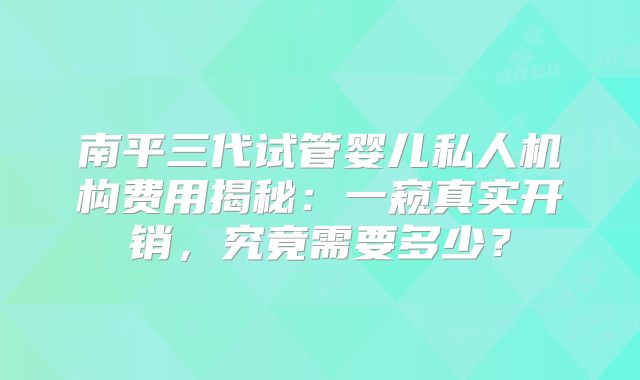 南平三代试管婴儿私人机构费用揭秘：一窥真实开销，究竟需要多少？