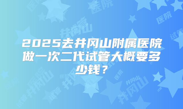 2025去井冈山附属医院做一次二代试管大概要多少钱？