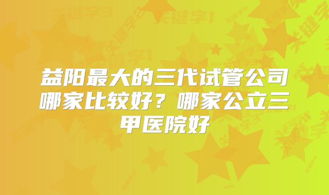 益阳最大的三代试管公司哪家比较好？哪家公立三甲医院好