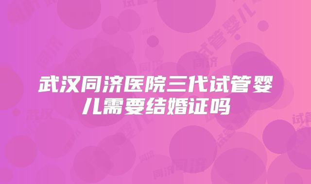武汉同济医院三代试管婴儿需要结婚证吗