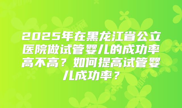 2025年在黑龙江省公立医院做试管婴儿的成功率高不高？如何提高试管婴儿成功率？