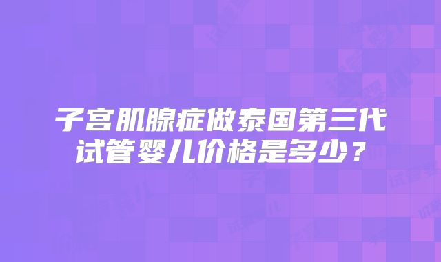 子宫肌腺症做泰国第三代试管婴儿价格是多少？