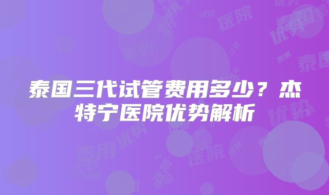 泰国三代试管费用多少?杰特宁医院优势解析
