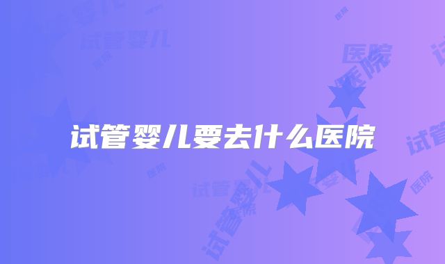 试管婴儿要去什么医院