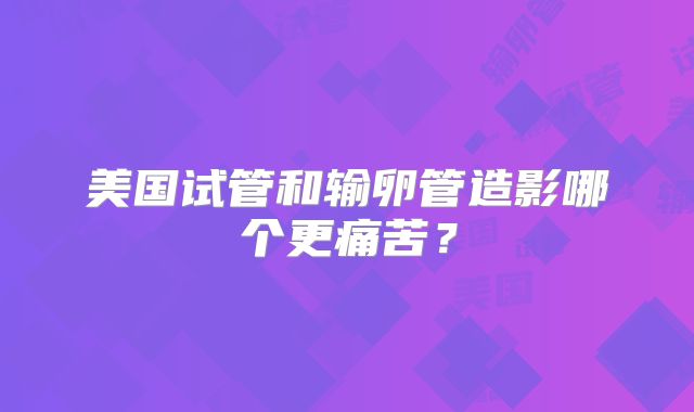 美国试管和输卵管造影哪个更痛苦？