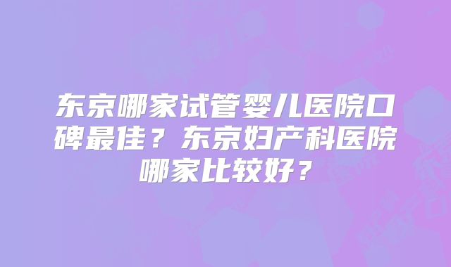 东京哪家试管婴儿医院口碑最佳？东京妇产科医院哪家比较好？