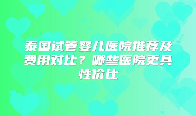 泰国试管婴儿医院推荐及费用对比？哪些医院更具性价比