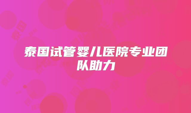 泰国试管婴儿医院专业团队助力