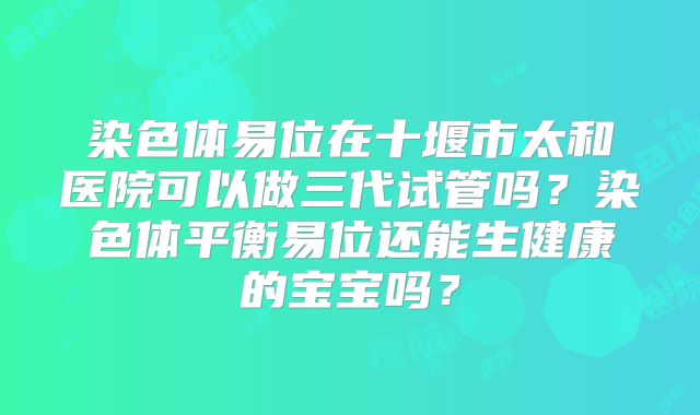 染色体易位在十堰市太和医院可以做三代试管吗？染色体平衡易位还能生健康的宝宝吗？