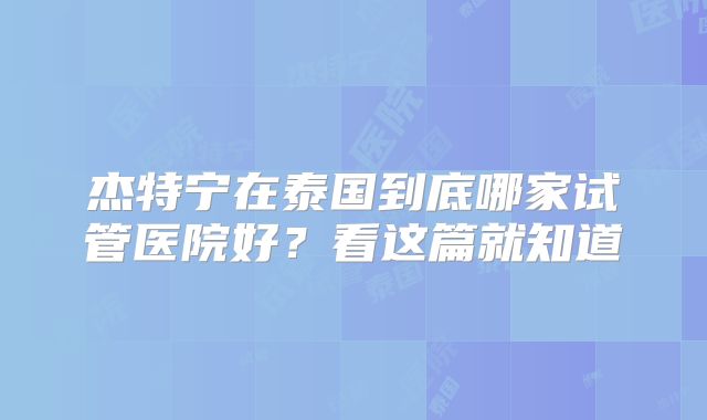 杰特宁在泰国到底哪家试管医院好？看这篇就知道
