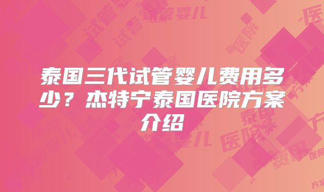 泰国三代试管婴儿费用多少?杰特宁泰国医院方案介绍