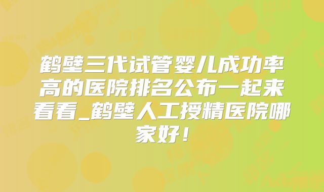 鹤壁三代试管婴儿成功率高的医院排名公布一起来看看_鹤壁人工授精医院哪家好！