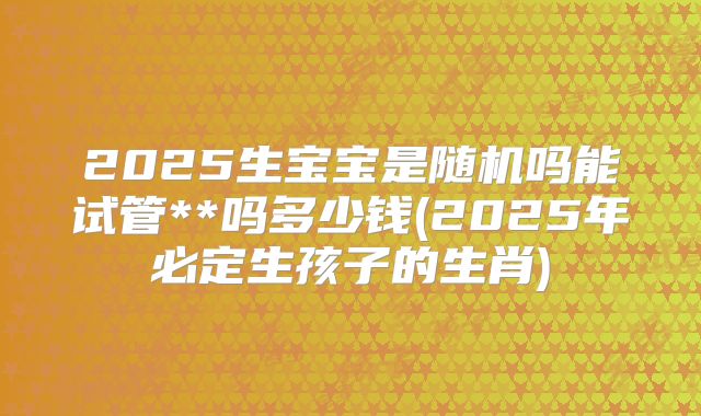 2025生宝宝是随机吗能试管**吗多少钱(2025年必定生孩子的生肖)
