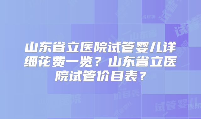 山东省立医院试管婴儿详细花费一览?山东省立医院试管价目表?