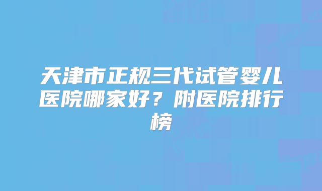 天津市正规三代试管婴儿医院哪家好？附医院排行榜
