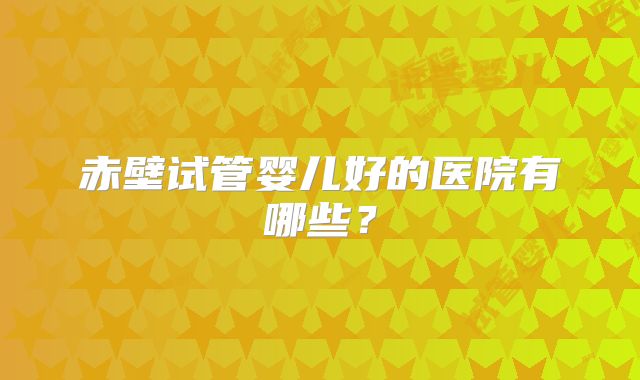 赤壁试管婴儿好的医院有哪些?