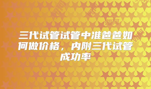 三代试管试管中准爸爸如何做价格，内附三代试管成功率
