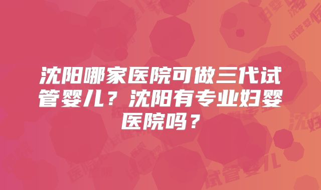 沈阳哪家医院可做三代试管婴儿？沈阳有专业妇婴医院吗？