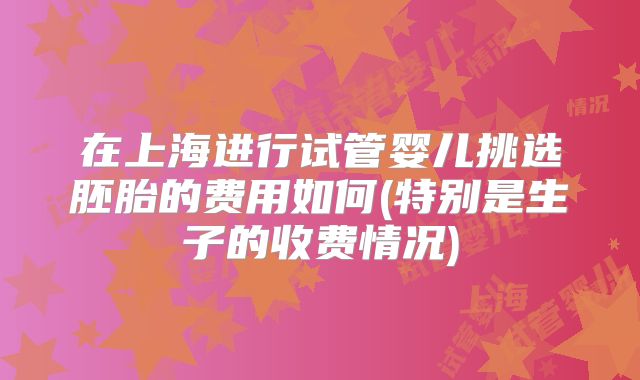 在上海进行试管婴儿挑选胚胎的费用如何(特别是生子的收费情况)