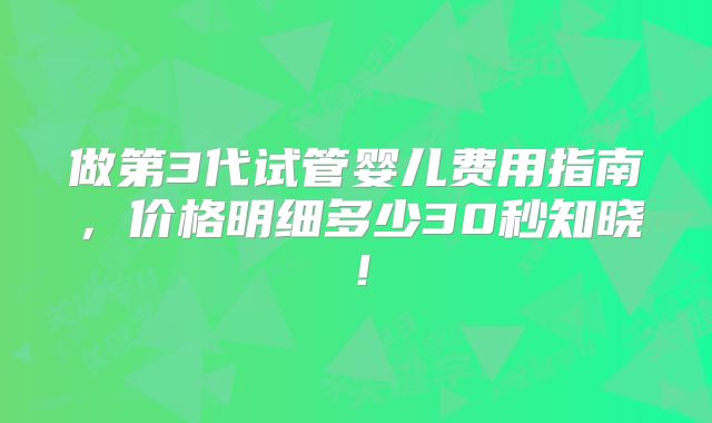 做第3代试管婴儿费用指南，价格明细多少30秒知晓！