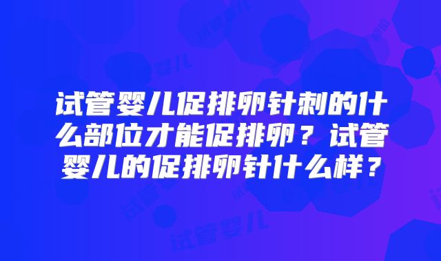 试管婴儿促排卵针刺的什么部位才能促排卵？试管婴儿的促排卵针什么样？
