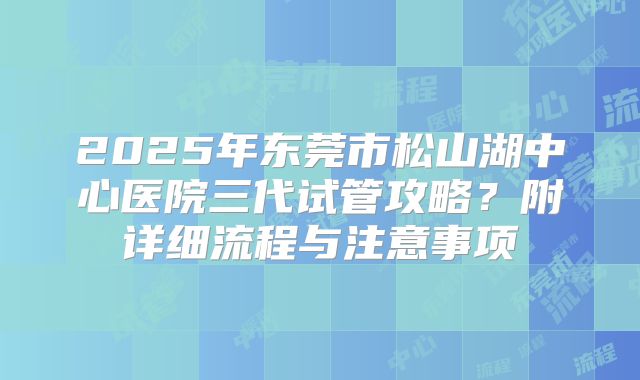 2025年东莞市松山湖中心医院三代试管攻略？附详细流程与注意事项